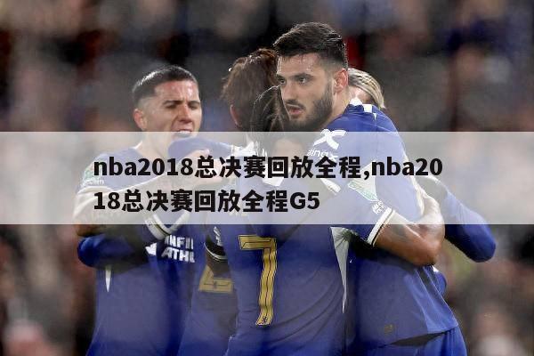 nba2018总决赛回放全程,nba2018总决赛回放全程G5