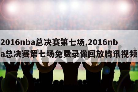 2016nba总决赛第七场,2016nba总决赛第七场免费录像回放腾讯视频