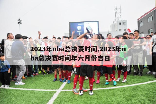 2023年nba总决赛时间,2023年nba总决赛时间年六月份吉日