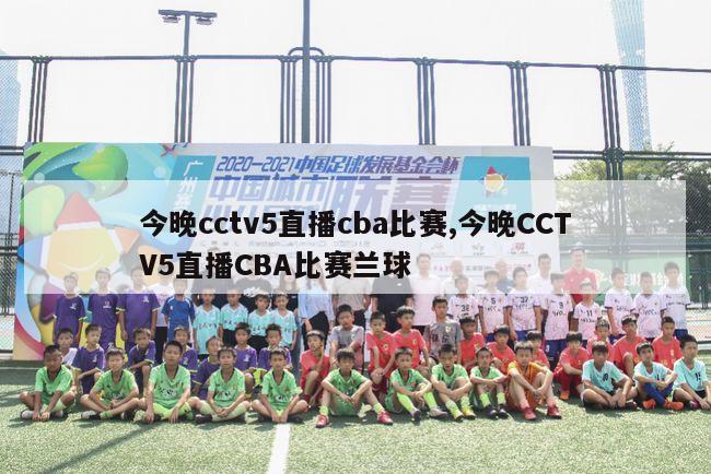 今晚cctv5直播cba比赛,今晚CCTV5直播CBA比赛兰球