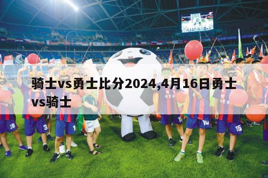 骑士vs勇士比分2024,4月16日勇士vs骑士