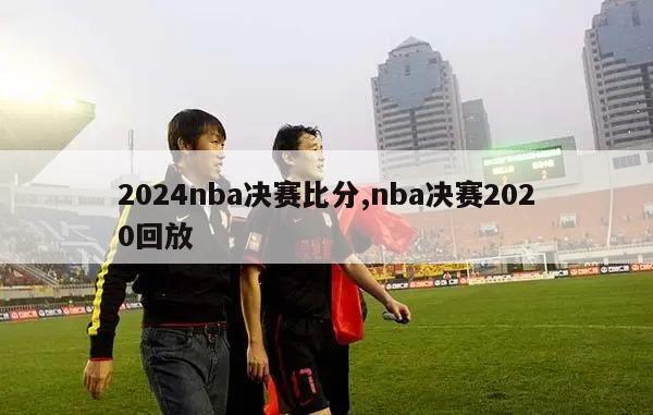 2024nba决赛比分,nba决赛2020回放